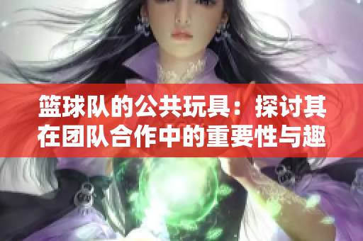 篮球队的公共玩具：探讨其在团队合作中的重要性与趣味性