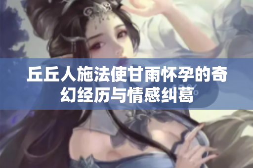 丘丘人施法使甘雨怀孕的奇幻经历与情感纠葛