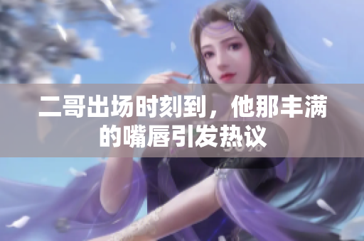 二哥出场时刻到，他那丰满的嘴唇引发热议