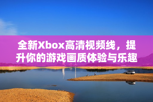 全新Xbox高清视频线，提升你的游戏画质体验与乐趣