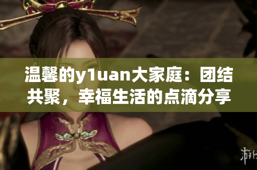 温馨的y1uan大家庭：团结共聚，幸福生活的点滴分享