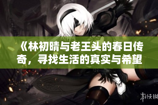 《林初晴与老王头的春日传奇，寻找生活的真实与希望》