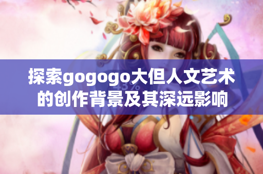 探索gogogo大但人文艺术的创作背景及其深远影响