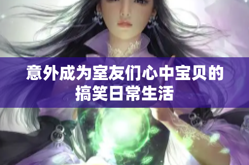 意外成为室友们心中宝贝的搞笑日常生活