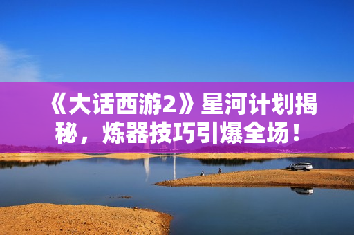 《大话西游2》星河计划揭秘，炼器技巧引爆全场！