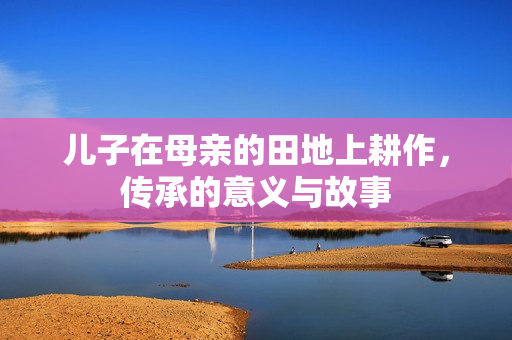 儿子在母亲的田地上耕作，传承的意义与故事