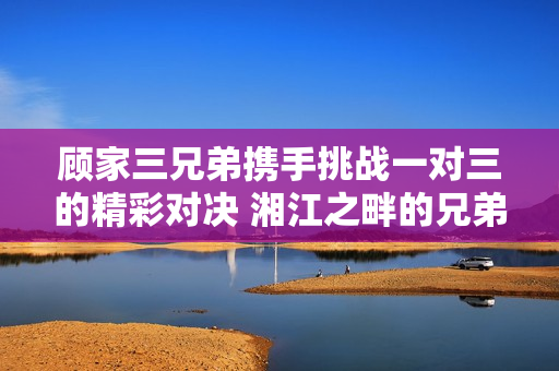顾家三兄弟携手挑战一对三的精彩对决 湘江之畔的兄弟情谊盛宴