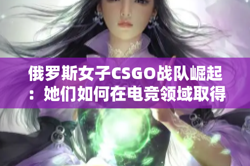 俄罗斯女子CSGO战队崛起：她们如何在电竞领域取得成功