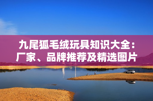 九尾狐毛绒玩具知识大全：厂家、品牌推荐及精选图片分享
