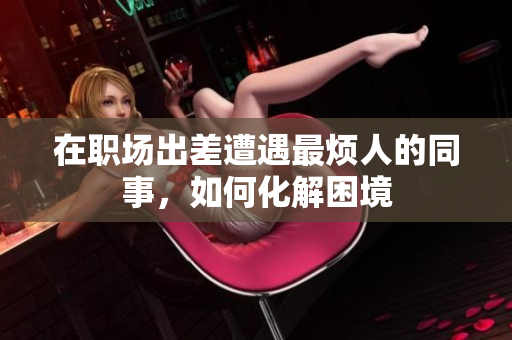 在职场出差遭遇最烦人的同事，如何化解困境