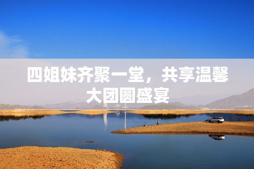 四姐妹齐聚一堂，共享温馨大团圆盛宴