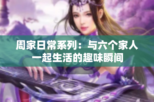 周家日常系列：与六个家人一起生活的趣味瞬间