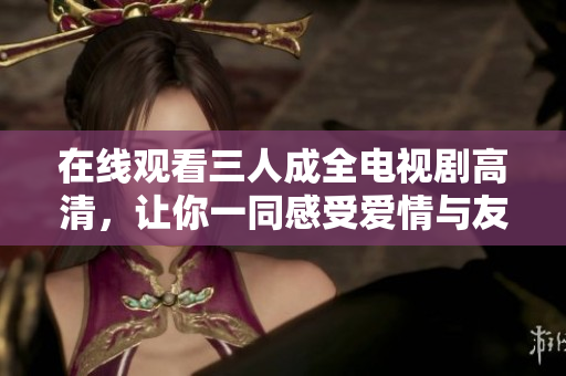 在线观看三人成全电视剧高清，让你一同感受爱情与友情的交织