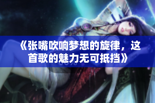 《张嘴吹响梦想的旋律，这首歌的魅力无可抵挡》
