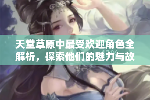 天堂草原中最受欢迎角色全解析，探索他们的魅力与故事