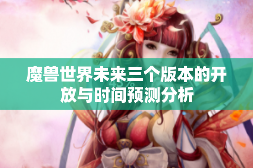 魔兽世界未来三个版本的开放与时间预测分析