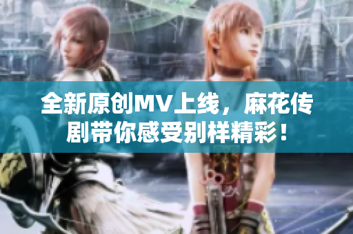 全新原创MV上线，麻花传剧带你感受别样精彩！