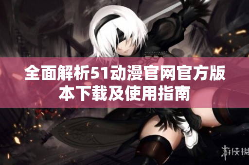 全面解析51动漫官网官方版本下载及使用指南