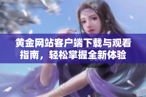 黄金网站客户端下载与观看指南，轻松掌握全新体验