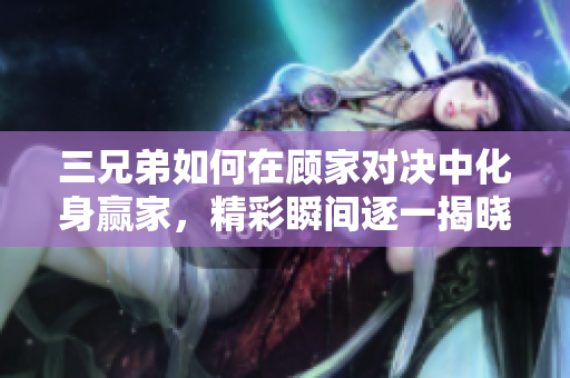 三兄弟如何在顾家对决中化身赢家，精彩瞬间逐一揭晓！