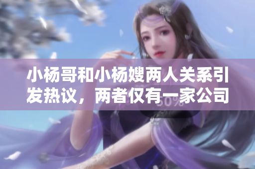 小杨哥和小杨嫂两人关系引发热议，两者仅有一家公司关联