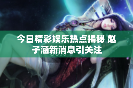 今日精彩娱乐热点揭秘 赵子涵新消息引关注