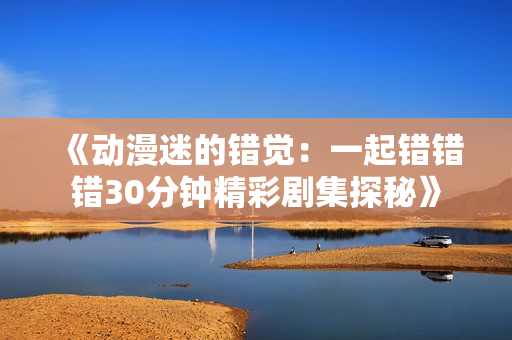 《动漫迷的错觉：一起错错错30分钟精彩剧集探秘》