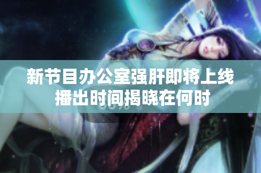 新节目办公室强肝即将上线 播出时间揭晓在何时