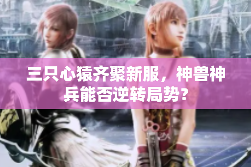 三只心猿齐聚新服，神兽神兵能否逆转局势？