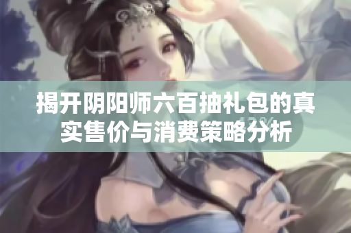 揭开阴阳师六百抽礼包的真实售价与消费策略分析