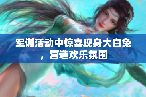 军训活动中惊喜现身大白兔，营造欢乐氛围