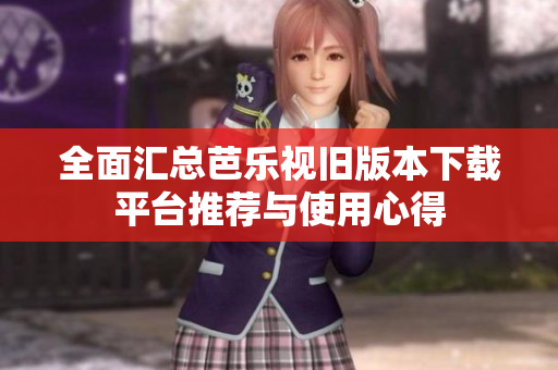 全面汇总芭乐视旧版本下载平台推荐与使用心得