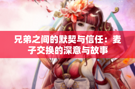 兄弟之间的默契与信任：麦子交换的深意与故事