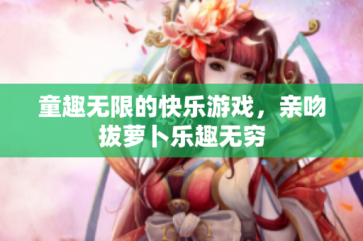 童趣无限的快乐游戏，亲吻拔萝卜乐趣无穷