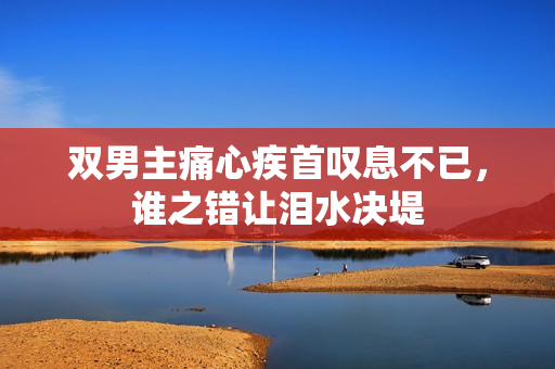 双男主痛心疾首叹息不已，谁之错让泪水决堤