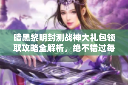 暗黑黎明封测战神大礼包领取攻略全解析，绝不错过每一个福利