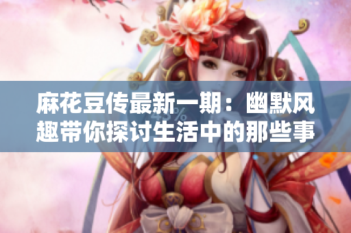 麻花豆传最新一期：幽默风趣带你探讨生活中的那些事