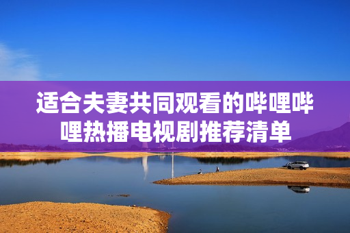 适合夫妻共同观看的哔哩哔哩热播电视剧推荐清单