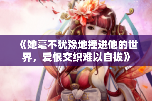 《她毫不犹豫地撞进他的世界，爱恨交织难以自拔》