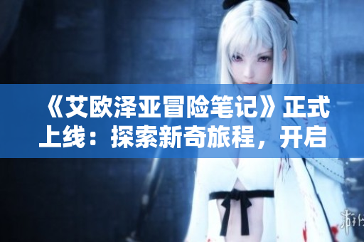 《艾欧泽亚冒险笔记》正式上线：探索新奇旅程，开启精彩冒险！