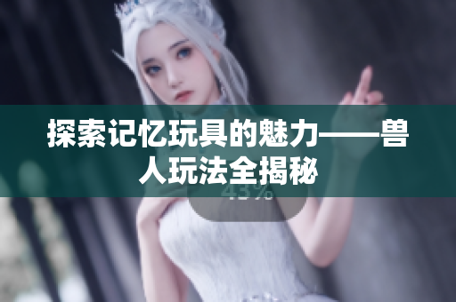 探索记忆玩具的魅力——兽人玩法全揭秘