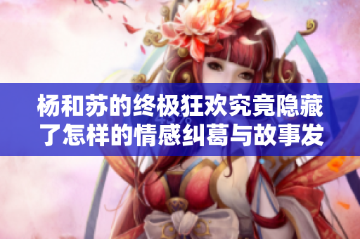 杨和苏的终极狂欢究竟隐藏了怎样的情感纠葛与故事发展