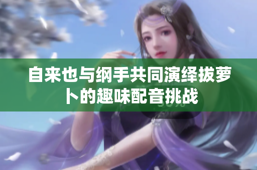 自来也与纲手共同演绎拔萝卜的趣味配音挑战