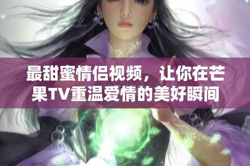 最甜蜜情侣视频，让你在芒果TV重温爱情的美好瞬间