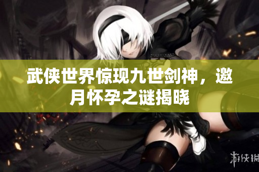 武侠世界惊现九世剑神，邀月怀孕之谜揭晓