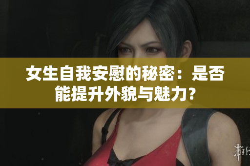 女生自我安慰的秘密：是否能提升外貌与魅力？