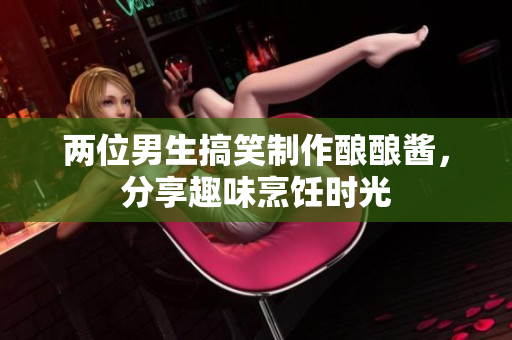 两位男生搞笑制作酿酿酱，分享趣味烹饪时光