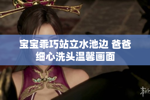 宝宝乖巧站立水池边 爸爸细心洗头温馨画面