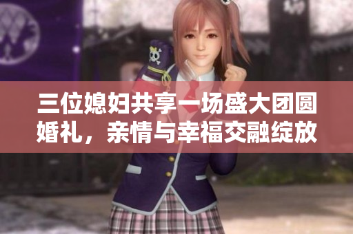 三位媳妇共享一场盛大团圆婚礼，亲情与幸福交融绽放