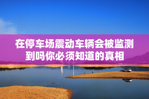 在停车场震动车辆会被监测到吗你必须知道的真相